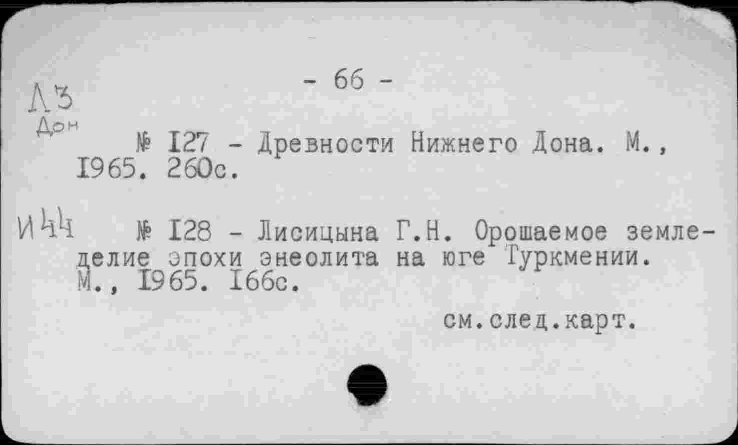 ﻿№
А₽Н № 127 -1965. 260с.
Икк № 128 -
- 66 -
Древности Нижнего Дона. М.,
Лисицына Г.Н. Орошаемое земледелие эпохи энеолита на юге Туркмении.
М., 1965. 166с.
см. след.карт.